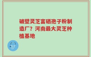 破壁灵芝富硒孢子粉制造厂？河南最大灵芝种植基地