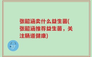 张韶涵卖什么益生菌(张韶涵推荐益生菌，关注肠道健康)