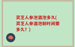 灵芝人参泡酒泡多久(灵芝人参酒泡制时间要多久？)