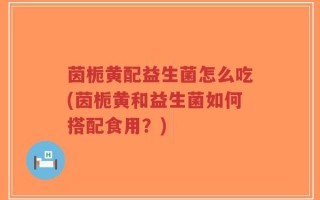 茵栀黄配益生菌怎么吃(茵栀黄和益生菌如何搭配食用？)