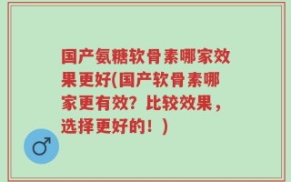 国产氨糖软骨素哪家效果更好(国产软骨素哪家更有效？比较效果，选择更好的！)
