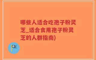 哪些人适合吃孢子粉灵芝_适合食用孢子粉灵芝的人群指南)