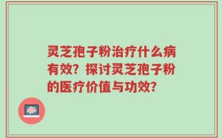 灵芝孢子粉治疗什么病有效？探讨灵芝孢子粉的医疗价值与功效？