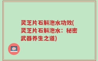 灵芝片石斛泡水功效(灵芝片石斛泡水：秘密武器养生之道)