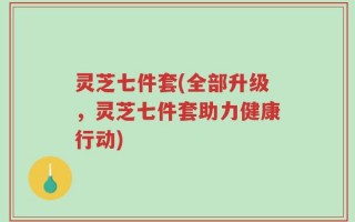 灵芝七件套(全部升级，灵芝七件套助力健康行动)