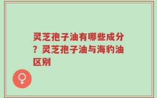 灵芝孢子油有哪些成分？灵芝孢子油与海豹油区别