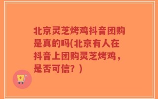 北京灵芝烤鸡抖音团购是真的吗(北京有人在抖音上团购灵芝烤鸡，是否可信？)