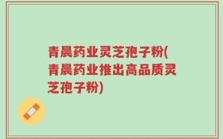 青晨药业灵芝孢子粉(青晨药业推出高品质灵芝孢子粉)