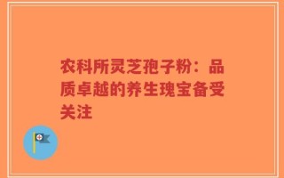 农科所灵芝孢子粉：品质卓越的养生瑰宝备受关注