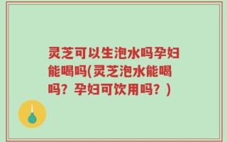 灵芝可以生泡水吗孕妇能喝吗(灵芝泡水能喝吗？孕妇可饮用吗？)