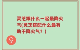 灵芝跟什么一起最降火气(灵芝搭配什么最有助于降火气？)