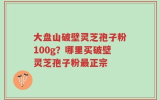 大盘山破壁灵芝孢子粉100g？哪里买破壁灵芝孢子粉最正宗