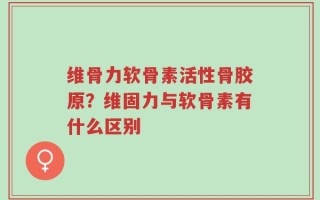 维骨力软骨素活性骨胶原？维固力与软骨素有什么区别