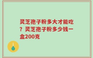 灵芝孢子粉多大才能吃？灵芝孢子粉多少钱一盒200克