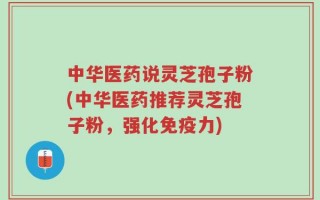 中华医药说灵芝孢子粉(中华医药推荐灵芝孢子粉，强化免疫力)