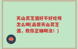 天山灵芝酒好不好吃呀怎么喝(品尝天山灵芝酒，教你正确喝法！)
