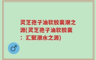 灵芝孢子油软胶囊潮之源(灵芝孢子油软胶囊：汇聚潮水之源)