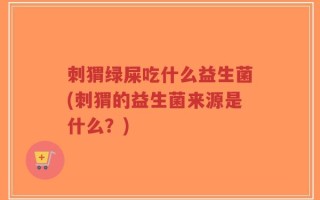 刺猬绿屎吃什么益生菌(刺猬的益生菌来源是什么？)