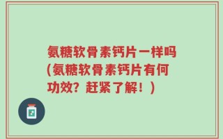 氨糖软骨素钙片一样吗(氨糖软骨素钙片有何功效？赶紧了解！)