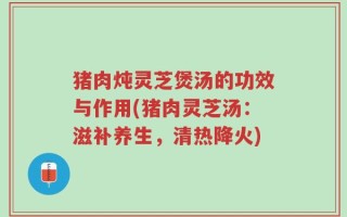 猪肉炖灵芝煲汤的功效与作用(猪肉灵芝汤：滋补养生，清热降火)