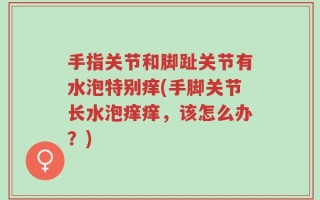 手指关节和脚趾关节有水泡特别痒(手脚关节长水泡痒痒，该怎么办？)