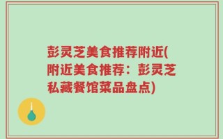 彭灵芝美食推荐附近(附近美食推荐：彭灵芝私藏餐馆菜品盘点)