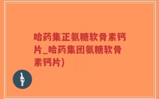 哈药集正氨糖软骨素钙片_哈药集团氨糖软骨素钙片)