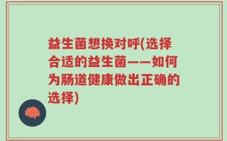 益生菌想换对呼(选择合适的益生菌——如何为肠道健康做出正确的选择)