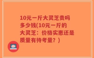 10元一斤大灵芝贵吗多少钱(10元一斤的大灵芝：价格实惠还是质量有待考量？)