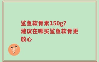 鲨鱼软骨素150g？建议在哪买鲨鱼软骨更放心