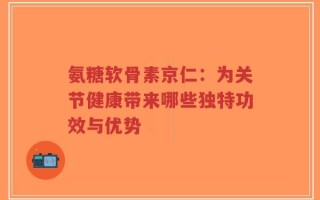 氨糖软骨素京仁：为关节健康带来哪些独特功效与优势