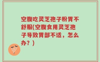 空腹吃灵芝孢子粉胃不舒服(空腹食用灵芝孢子导致胃部不适，怎么办？)