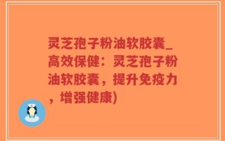 灵芝孢子粉油软胶囊_高效保健：灵芝孢子粉油软胶囊，提升免疫力，增强健康)