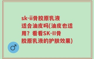 sk-ii骨胶原乳液适合油皮吗(油皮也适用？看看SK-II骨胶原乳液的护肤效果)