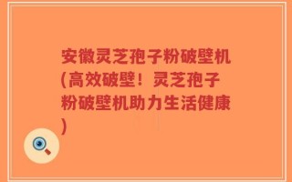 安徽灵芝孢子粉破壁机(高效破壁！灵芝孢子粉破壁机助力生活健康)