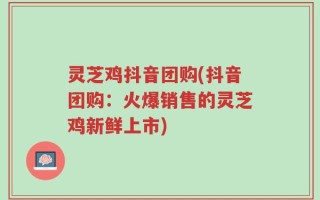 灵芝鸡抖音团购(抖音团购：火爆销售的灵芝鸡新鲜上市)