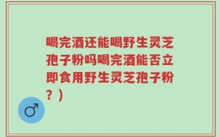 喝完酒还能喝野生灵芝孢子粉吗喝完酒能否立即食用野生灵芝孢子粉？)