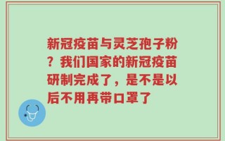 新冠疫苗与灵芝孢子粉？我们国家的新冠疫苗研制完成了，是不是以后不用再带口罩了