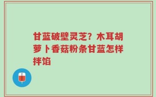 甘蓝破壁灵芝？木耳胡萝卜香菇粉条甘蓝怎样拌馅