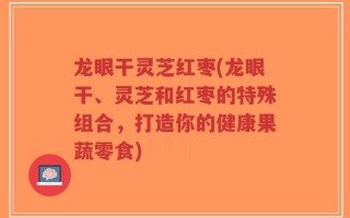 龙眼干灵芝红枣(龙眼干、灵芝和红枣的特殊组合，打造你的健康果蔬零食)