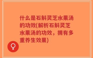 什么是石斛灵芝水果汤的功效(解析石斛灵芝水果汤的功效，拥有多重养生效果)