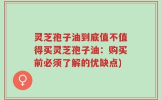 灵芝孢子油到底值不值得买灵芝孢子油：购买前必须了解的优缺点)