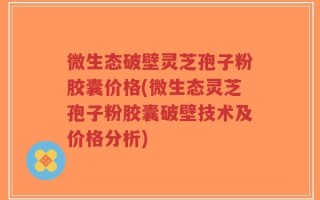 微生态破壁灵芝孢子粉胶囊价格(微生态灵芝孢子粉胶囊破壁技术及价格分析)