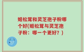 姬松茸和灵芝孢子粉哪个好(姬松茸与灵芝孢子粉：哪一个更好？)