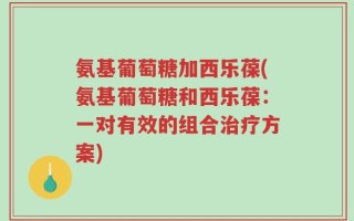 氨基葡萄糖加西乐葆(氨基葡萄糖和西乐葆：一对有效的组合治疗方案)