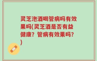 灵芝泡酒喝管病吗有效果吗(灵芝酒是否有益健康？管病有效果吗？)
