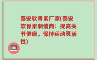 泰安软骨素厂家(泰安软骨素制造商：提高关节健康，保持运动灵活性)