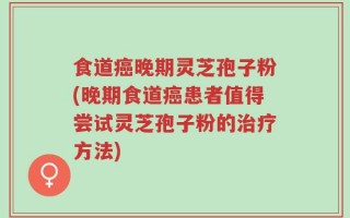 食道癌晚期灵芝孢子粉(晚期食道癌患者值得尝试灵芝孢子粉的治疗方法)