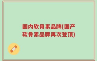 国内软骨素品牌(国产软骨素品牌再次登顶)