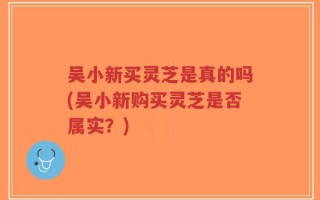 吴小新买灵芝是真的吗(吴小新购买灵芝是否属实？)